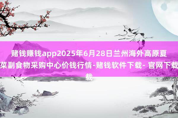 赌钱赚钱app2025年6月28日兰州海外高原夏菜副食物采购中心价钱行情-赌钱软件下载- 官网下载