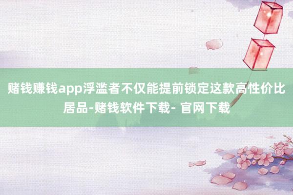 赌钱赚钱app浮滥者不仅能提前锁定这款高性价比居品-赌钱软件下载- 官网下载
