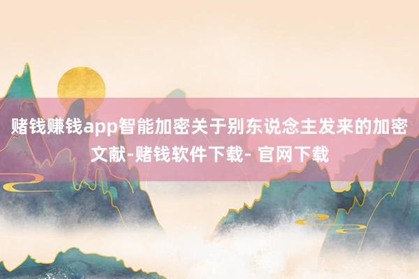 赌钱赚钱app智能加密关于别东说念主发来的加密文献-赌钱软件下载- 官网下载