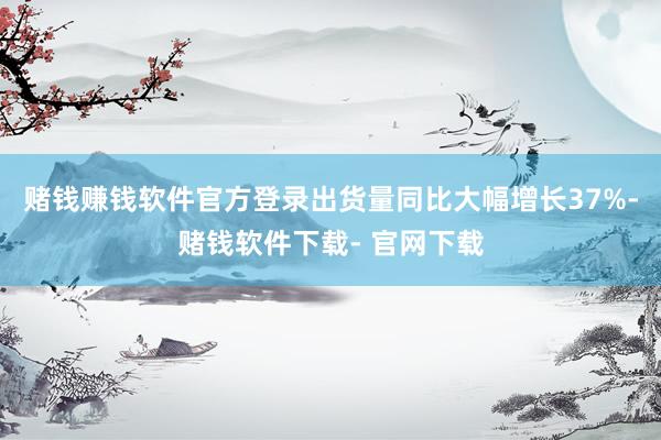 赌钱赚钱软件官方登录出货量同比大幅增长37%-赌钱软件下载- 官网下载