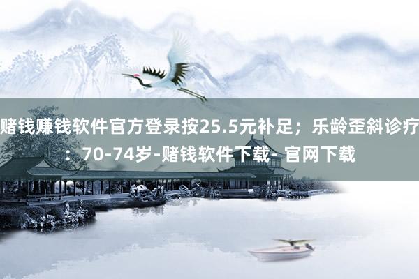 赌钱赚钱软件官方登录按25.5元补足；乐龄歪斜诊疗：70-74岁-赌钱软件下载- 官网下载