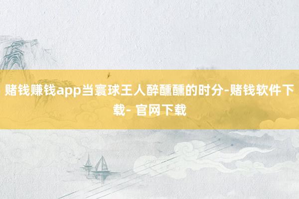 赌钱赚钱app当寰球王人醉醺醺的时分-赌钱软件下载- 官网下载