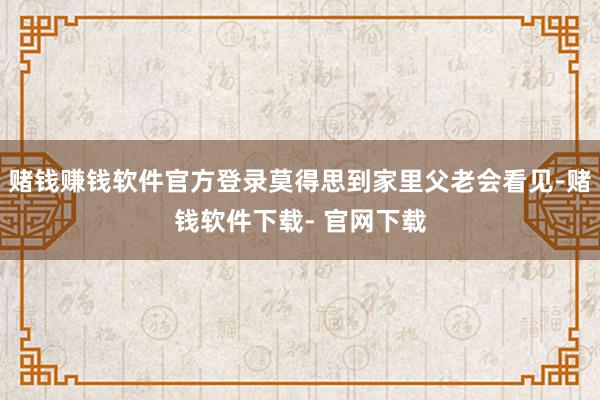赌钱赚钱软件官方登录莫得思到家里父老会看见-赌钱软件下载- 官网下载