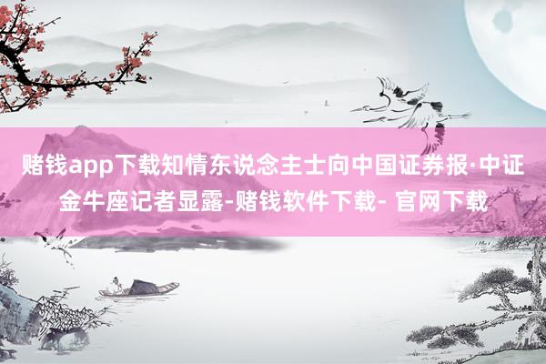 赌钱app下载　　知情东说念主士向中国证券报·中证金牛座记者显露-赌钱软件下载- 官网下载