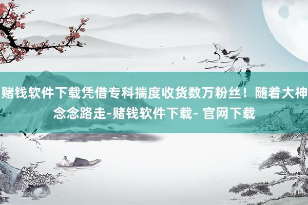 赌钱软件下载凭借专科揣度收货数万粉丝！随着大神念念路走-赌钱软件下载- 官网下载