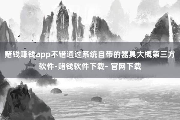 赌钱赚钱app不错通过系统自带的器具大概第三方软件-赌钱软件下载- 官网下载