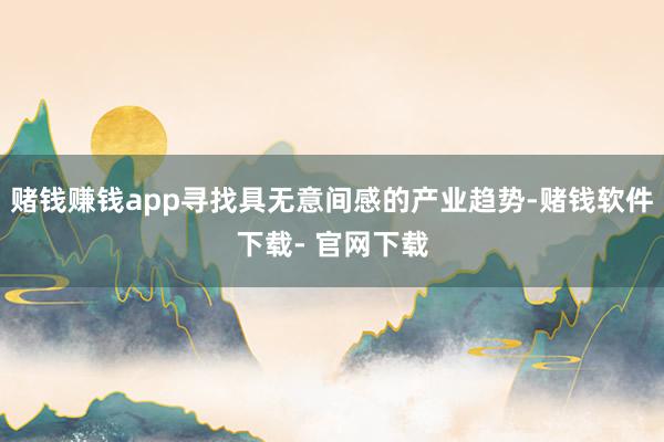 赌钱赚钱app寻找具无意间感的产业趋势-赌钱软件下载- 官网下载