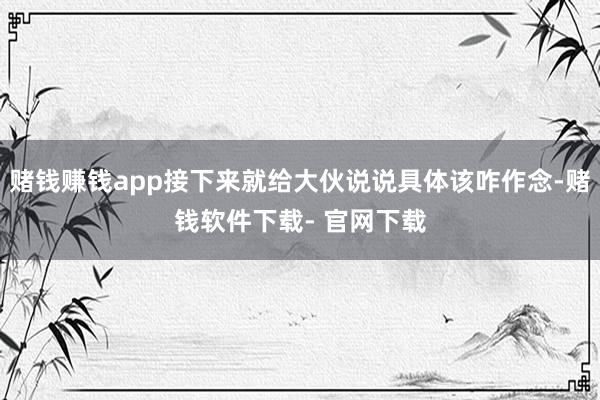 赌钱赚钱app接下来就给大伙说说具体该咋作念-赌钱软件下载- 官网下载