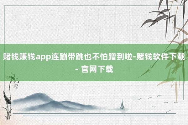 赌钱赚钱app连蹦带跳也不怕蹭到啦-赌钱软件下载- 官网下载