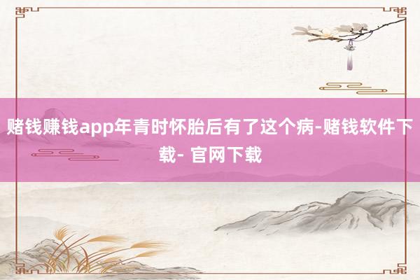 赌钱赚钱app年青时怀胎后有了这个病-赌钱软件下载- 官网下载