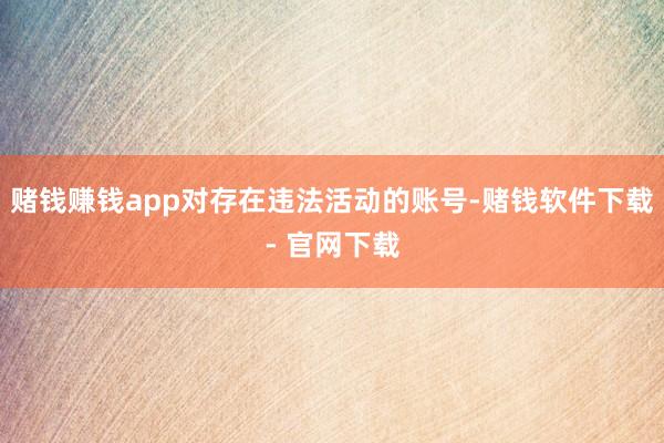 赌钱赚钱app对存在违法活动的账号-赌钱软件下载- 官网下载