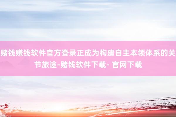 赌钱赚钱软件官方登录正成为构建自主本领体系的关节旅途-赌钱软件下载- 官网下载