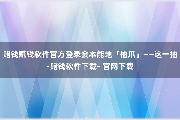 赌钱赚钱软件官方登录会本能地「抽爪」——这一抽-赌钱软件下载- 官网下载