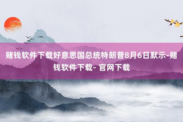 赌钱软件下载好意思国总统特朗普8月6日默示-赌钱软件下载- 官网下载