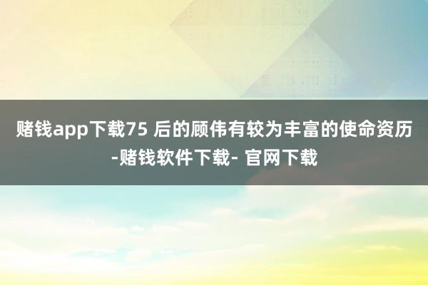 赌钱app下载75 后的顾伟有较为丰富的使命资历-赌钱软件下载- 官网下载