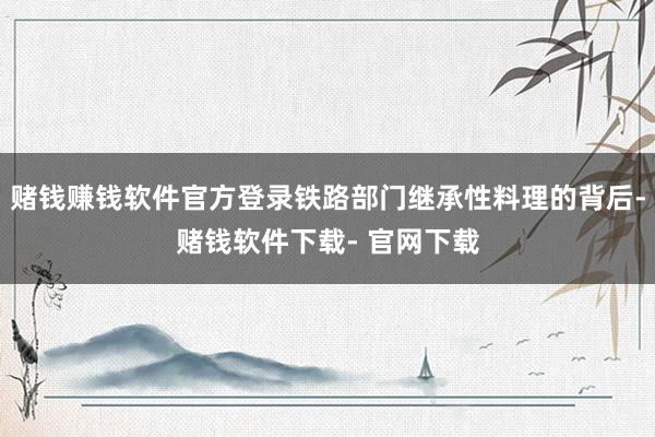 赌钱赚钱软件官方登录铁路部门继承性料理的背后-赌钱软件下载- 官网下载