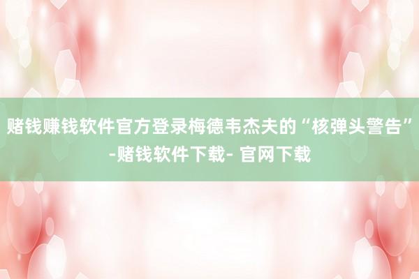 赌钱赚钱软件官方登录梅德韦杰夫的“核弹头警告”-赌钱软件下载- 官网下载