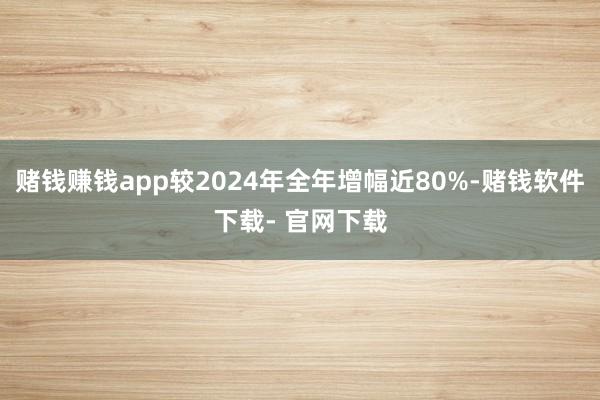 赌钱赚钱app较2024年全年增幅近80%-赌钱软件下载- 官网下载