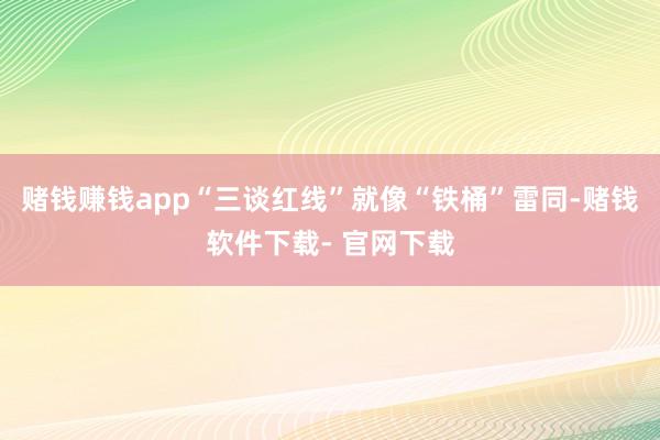 赌钱赚钱app“三谈红线”就像“铁桶”雷同-赌钱软件下载- 官网下载