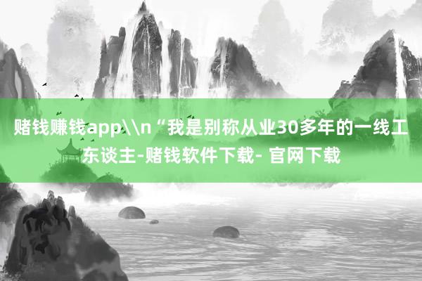 赌钱赚钱app\n“我是别称从业30多年的一线工东谈主-赌钱软件下载- 官网下载