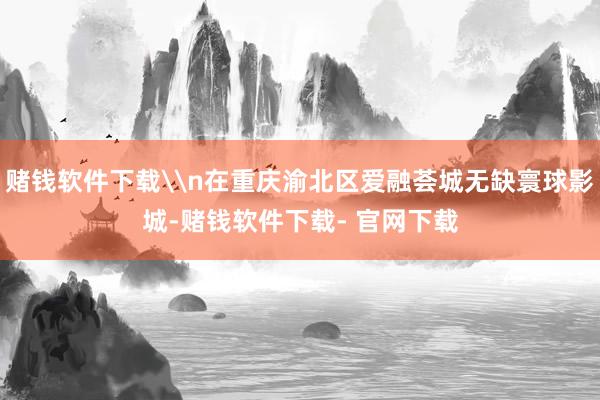 赌钱软件下载\n在重庆渝北区爱融荟城无缺寰球影城-赌钱软件下载- 官网下载