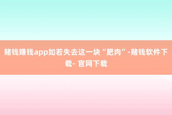 赌钱赚钱app如若失去这一块“肥肉”-赌钱软件下载- 官网下载