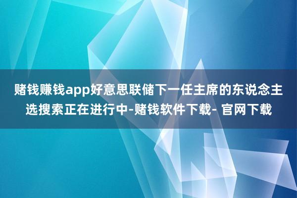 赌钱赚钱app  好意思联储下一任主席的东说念主选搜索正在进行中-赌钱软件下载- 官网下载