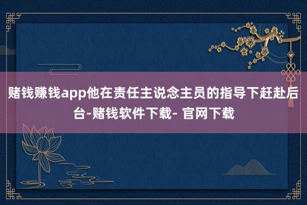 赌钱赚钱app他在责任主说念主员的指导下赶赴后台-赌钱软件下载- 官网下载