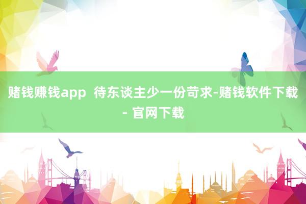 赌钱赚钱app  待东谈主少一份苛求-赌钱软件下载- 官网下载
