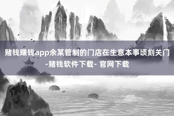 赌钱赚钱app余某管制的门店在生意本事顷刻关门-赌钱软件下载- 官网下载