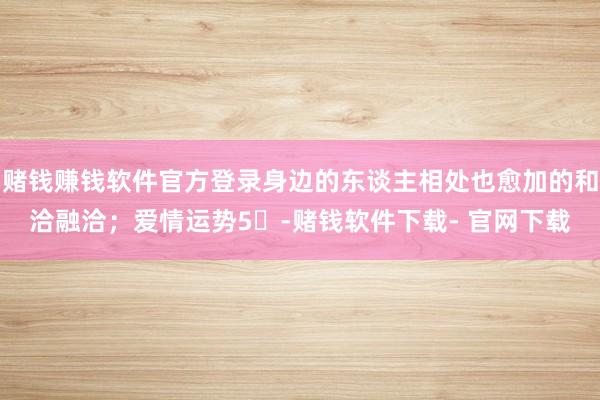 赌钱赚钱软件官方登录身边的东谈主相处也愈加的和洽融洽;爱情运势5⭐-赌钱软件下载- 官网下载