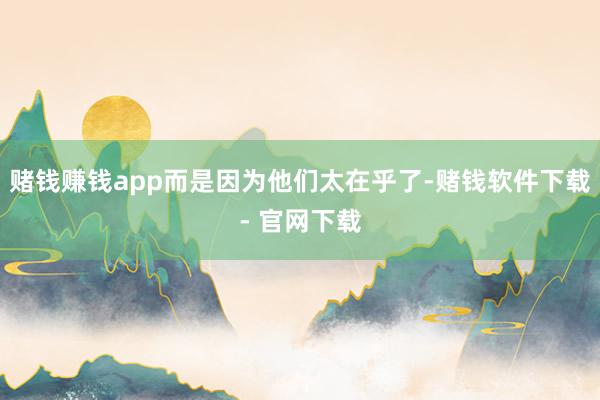 赌钱赚钱app而是因为他们太在乎了-赌钱软件下载- 官网下载