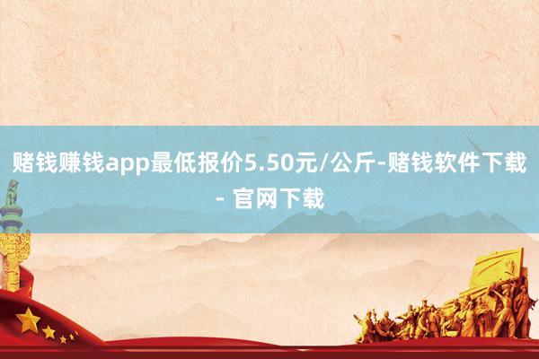赌钱赚钱app最低报价5.50元/公斤-赌钱软件下载- 官网下载