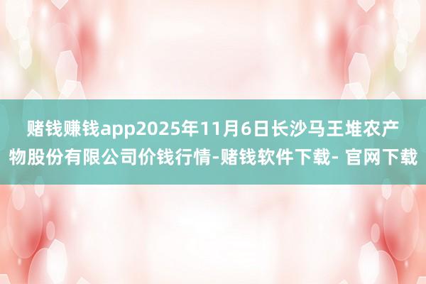 赌钱赚钱app2025年11月6日长沙马王堆农产物股份有限公司价钱行情-赌钱软件下载- 官网下载