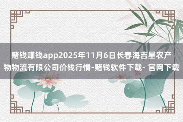 赌钱赚钱app2025年11月6日长春海吉星农产物物流有限公司价钱行情-赌钱软件下载- 官网下载
