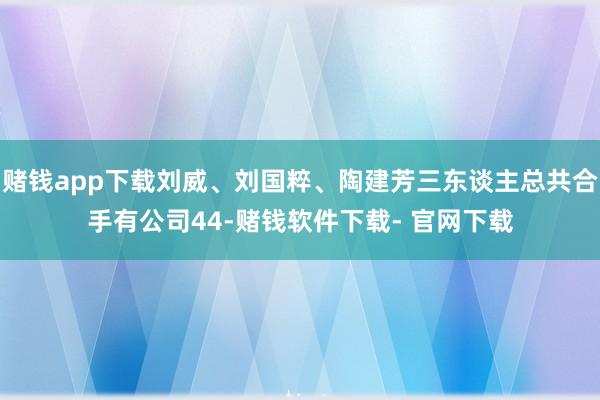 赌钱app下载刘威、刘国粹、陶建芳三东谈主总共合手有公司44-赌钱软件下载- 官网下载