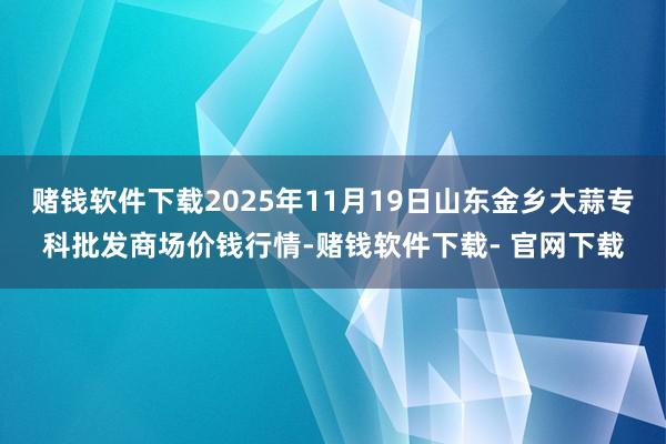 赌钱软件下载2025年11月19日山东金乡大蒜专科批发商场价钱行情-赌钱软件下载- 官网下载