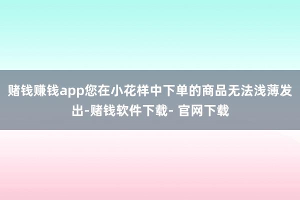 赌钱赚钱app您在小花样中下单的商品无法浅薄发出-赌钱软件下载- 官网下载