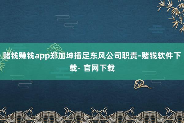 赌钱赚钱app郑加坤插足东风公司职责-赌钱软件下载- 官网下载