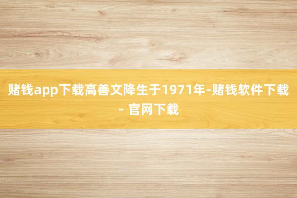 赌钱app下载高善文降生于1971年-赌钱软件下载- 官网下载
