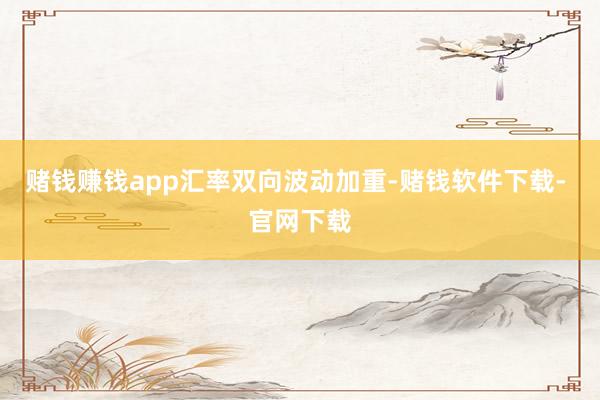 赌钱赚钱app 汇率双向波动加重-赌钱软件下载- 官网下载