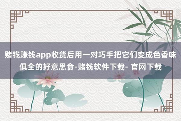 赌钱赚钱app收货后用一对巧手把它们变成色香味俱全的好意思食-赌钱软件下载- 官网下载