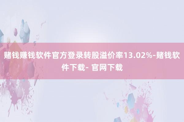 赌钱赚钱软件官方登录转股溢价率13.02%-赌钱软件下载- 官网下载
