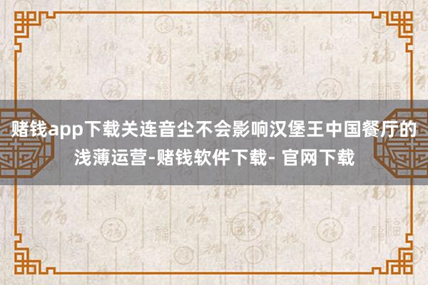 赌钱app下载关连音尘不会影响汉堡王中国餐厅的浅薄运营-赌钱软件下载- 官网下载