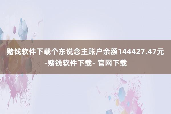 赌钱软件下载个东说念主账户余额144427.47元-赌钱软件下载- 官网下载