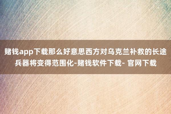 赌钱app下载那么好意思西方对乌克兰补救的长途兵器将变得范围化-赌钱软件下载- 官网下载