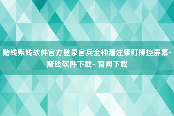 赌钱赚钱软件官方登录官兵全神灌注紧盯操控屏幕-赌钱软件下载- 官网下载