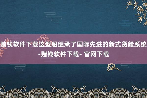 赌钱软件下载这型船继承了国际先进的新式货舱系统-赌钱软件下载- 官网下载