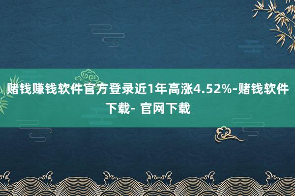 赌钱赚钱软件官方登录近1年高涨4.52%-赌钱软件下载- 官网下载