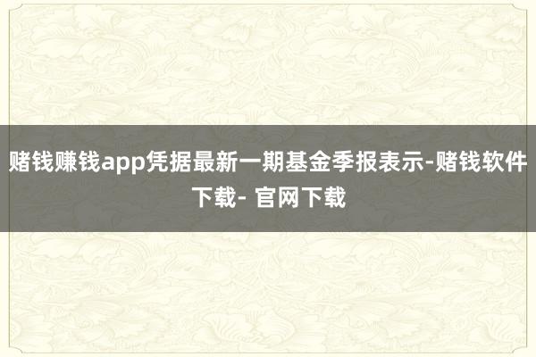 赌钱赚钱app凭据最新一期基金季报表示-赌钱软件下载- 官网下载
